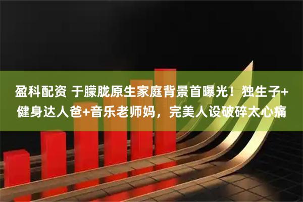 盈科配资 于朦胧原生家庭背景首曝光！独生子+健身达人爸+音乐老师妈，完美人设破碎太心痛