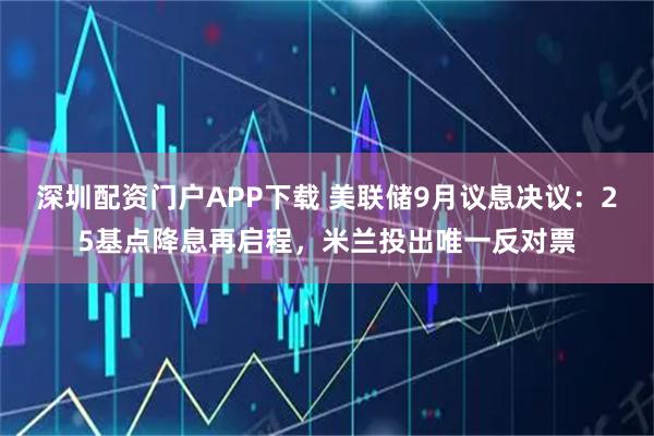 深圳配资门户APP下载 美联储9月议息决议：25基点降息再启程，米兰投出唯一反对票