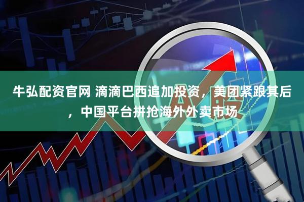 牛弘配资官网 滴滴巴西追加投资，美团紧跟其后，中国平台拼抢海外外卖市场