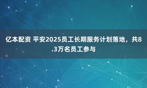 亿本配资 平安2025员工长期服务计划落地，共8.3万名员工参与