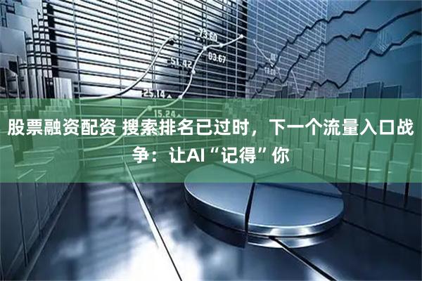 股票融资配资 搜索排名已过时，下一个流量入口战争：让AI“记得”你