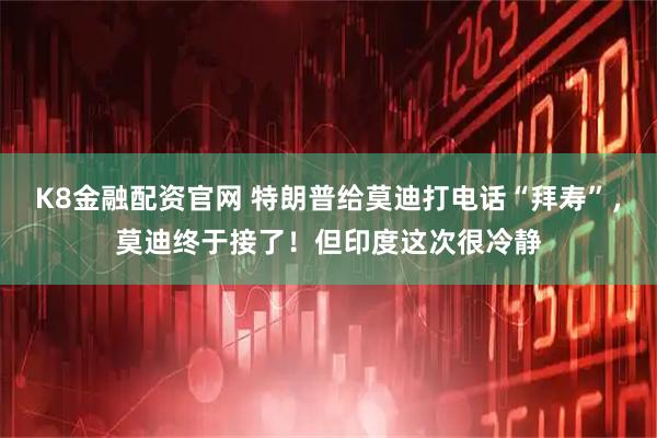 K8金融配资官网 特朗普给莫迪打电话“拜寿”，莫迪终于接了！但印度这次很冷静