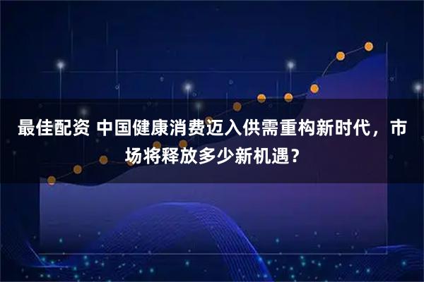 最佳配资 中国健康消费迈入供需重构新时代，市场将释放多少新机遇？