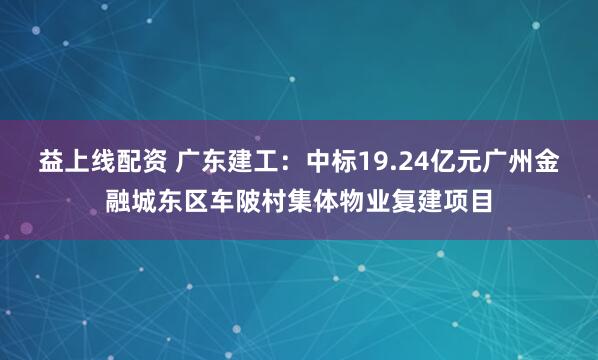 益上线配资 广东建工：中标19.24亿元广州金融城东区车陂村集体物业复建项目