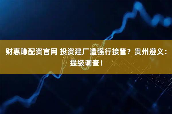 财惠赚配资官网 投资建厂遭强行接管？贵州遵义：提级调查！