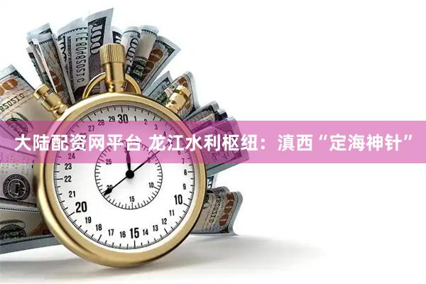 大陆配资网平台 龙江水利枢纽：滇西“定海神针”