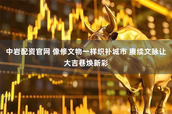 中岩配资官网 像修文物一样织补城市 赓续文脉让大吉巷焕新彩