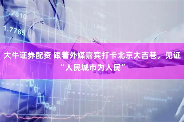 大牛证券配资 跟着外媒嘉宾打卡北京大吉巷，见证“人民城市为人民”