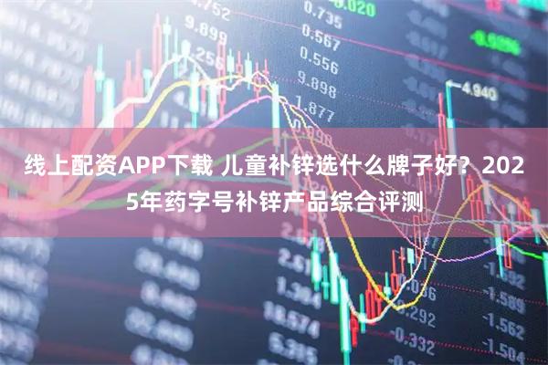 线上配资APP下载 儿童补锌选什么牌子好？2025年药字号补锌产品综合评测