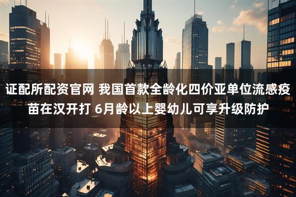 证配所配资官网 我国首款全龄化四价亚单位流感疫苗在汉开打 6月龄以上婴幼儿可享升级防护
