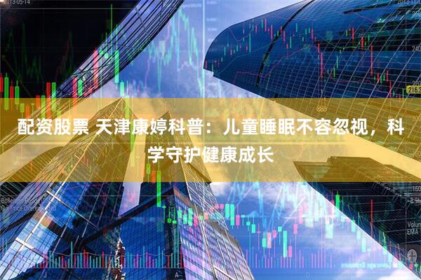 配资股票 天津康婷科普：儿童睡眠不容忽视，科学守护健康成长