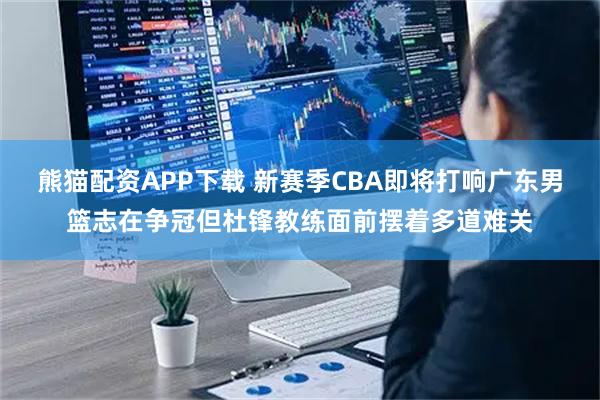熊猫配资APP下载 新赛季CBA即将打响广东男篮志在争冠但杜锋教练面前摆着多道难关