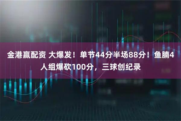 金港赢配资 大爆发！单节44分半场88分！鱼腩4人组爆砍100分，三球创纪录
