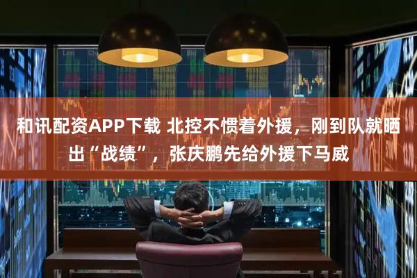 和讯配资APP下载 北控不惯着外援，刚到队就晒出“战绩”，张庆鹏先给外援下马威