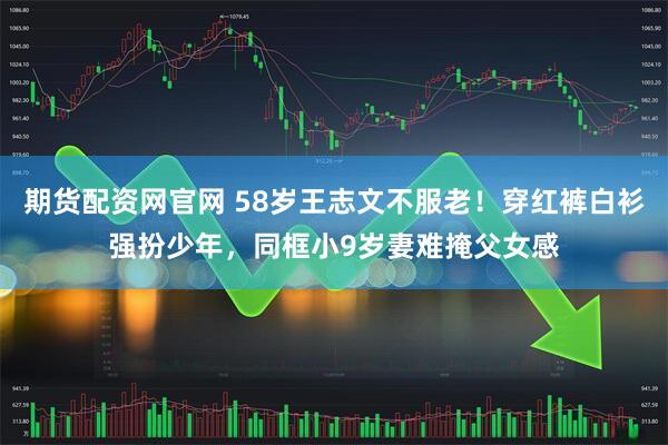 期货配资网官网 58岁王志文不服老！穿红裤白衫强扮少年，同框小9岁妻难掩父女感