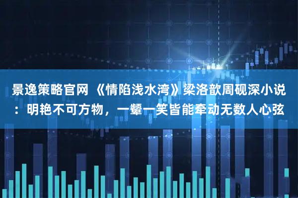 景逸策略官网 《情陷浅水湾》梁洛歆周砚深小说：明艳不可方物，一颦一笑皆能牵动无数人心弦