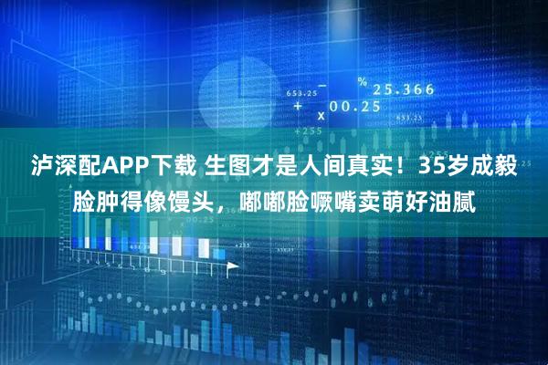 泸深配APP下载 生图才是人间真实！35岁成毅脸肿得像馒头，嘟嘟脸噘嘴卖萌好油腻