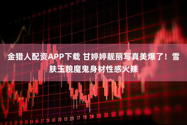 金猎人配资APP下载 甘婷婷靓丽写真美爆了！雪肤玉貌魔鬼身材性感火辣