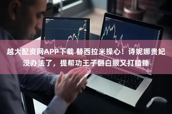 越大配资网APP下载 替西拉米操心！诗妮娜贵妃没办法了，提帮功王子翻白眼又打瞌睡