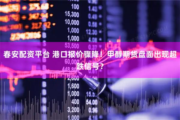 春安配资平台 港口报价骤降！甲醇期货盘面出现超跌信号？