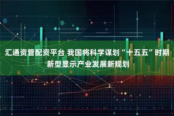 汇通资管配资平台 我国将科学谋划“十五五”时期 新型显示产业发展新规划