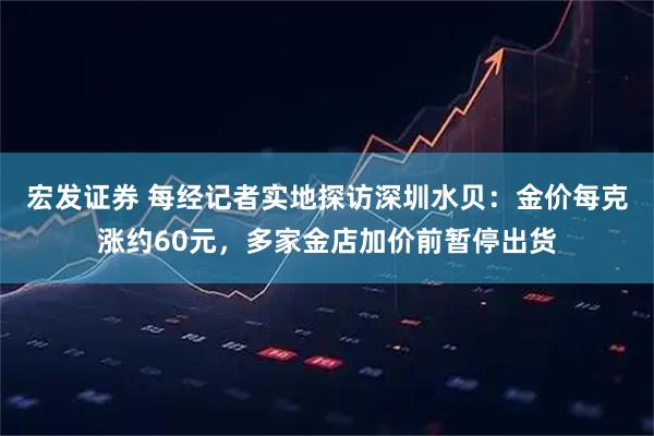 宏发证券 每经记者实地探访深圳水贝：金价每克涨约60元，多家金店加价前暂停出货