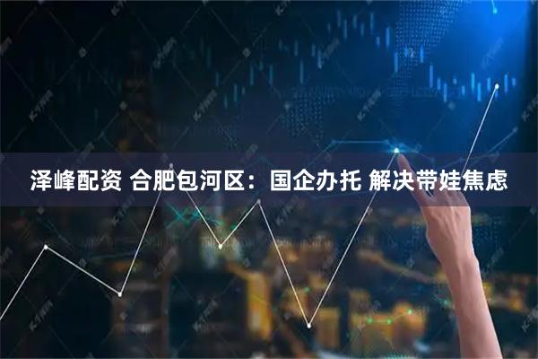 泽峰配资 合肥包河区：国企办托 解决带娃焦虑