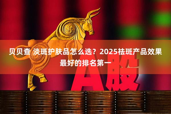 贝贝查 淡斑护肤品怎么选？2025祛斑产品效果最好的排名第一