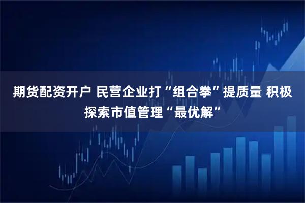 期货配资开户 民营企业打“组合拳”提质量 积极探索市值管理“最优解”
