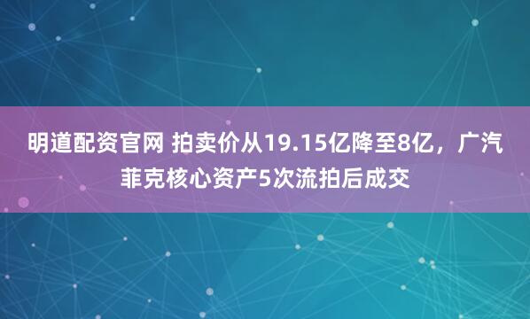 明道配资官网 拍卖价从19.15亿降至8亿，广汽菲克核心资产5次流拍后成交