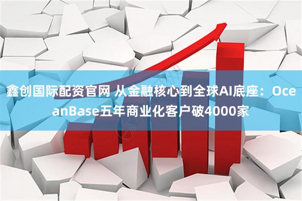 鑫创国际配资官网 从金融核心到全球AI底座：OceanBase五年商业化客户破4000家