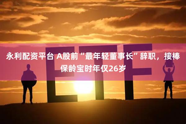 永利配资平台 A股前“最年轻董事长”辞职，接棒保龄宝时年仅26岁