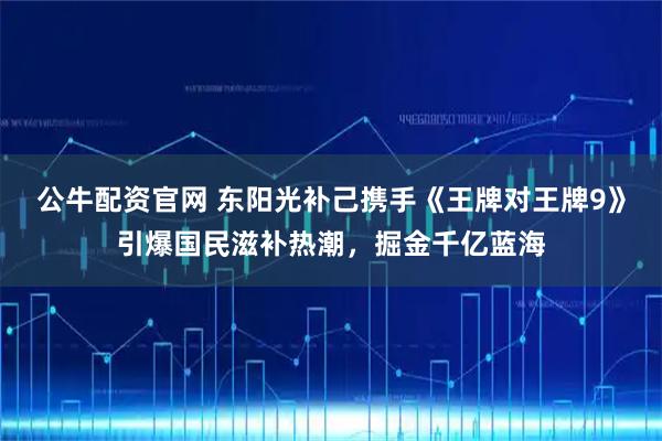 公牛配资官网 东阳光补己携手《王牌对王牌9》引爆国民滋补热潮，掘金千亿蓝海