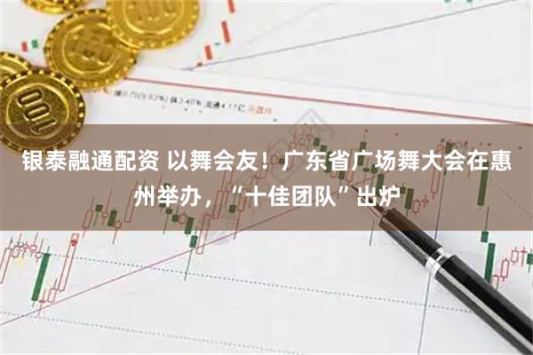 银泰融通配资 以舞会友！广东省广场舞大会在惠州举办，“十佳团队”出炉
