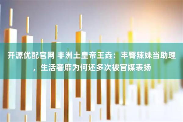 开源优配官网 非洲土皇帝王垚：丰臀辣妹当助理，生活奢靡为何还多次被官媒表扬