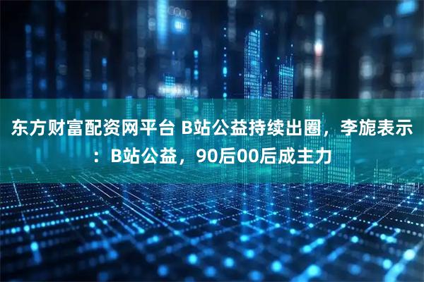 东方财富配资网平台 B站公益持续出圈，李旎表示：B站公益，90后00后成主力