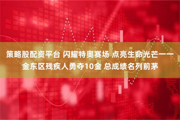 策略股配资平台 闪耀特奥赛场 点亮生命光芒一一金东区残疾人勇夺10金 总成绩名列前茅
