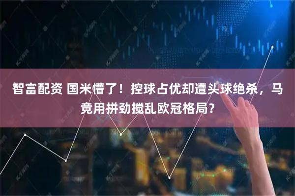 智富配资 国米懵了！控球占优却遭头球绝杀，马竞用拼劲搅乱欧冠格局？