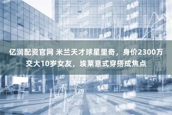 亿润配资官网 米兰天才球星里奇，身价2300万交大10岁女友，埃莱意式穿搭成焦点