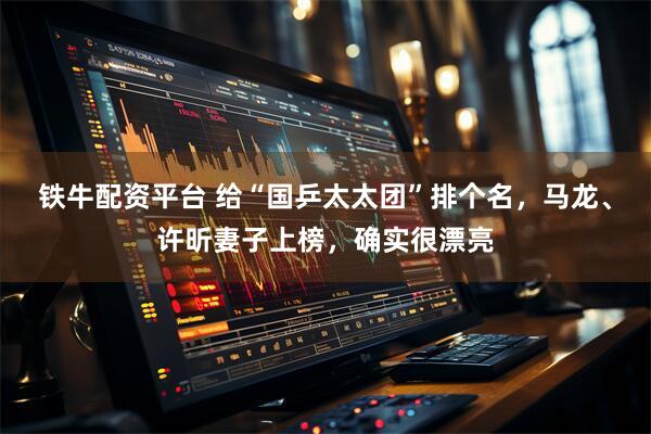 铁牛配资平台 给“国乒太太团”排个名，马龙、许昕妻子上榜，确实很漂亮