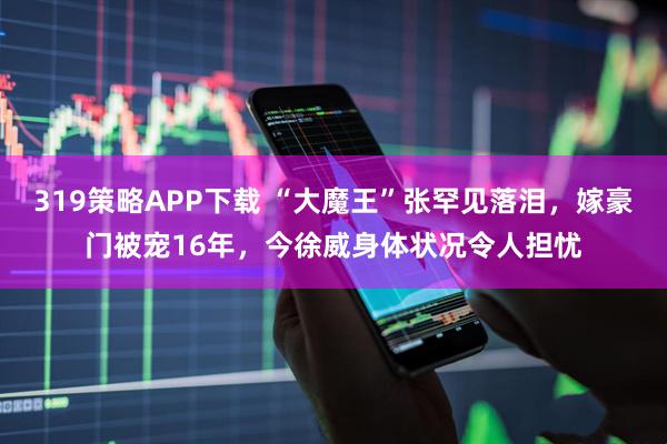 319策略APP下载 “大魔王”张罕见落泪，嫁豪门被宠16年，今徐威身体状况令人担忧