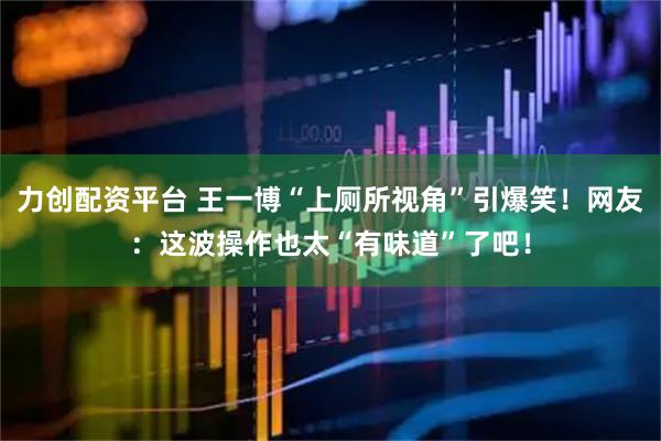 力创配资平台 王一博“上厕所视角”引爆笑！网友：这波操作也太“有味道”了吧！