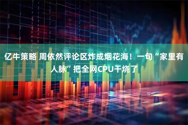 亿牛策略 周依然评论区炸成烟花海！一句“家里有人脉”把全网CPU干烧了