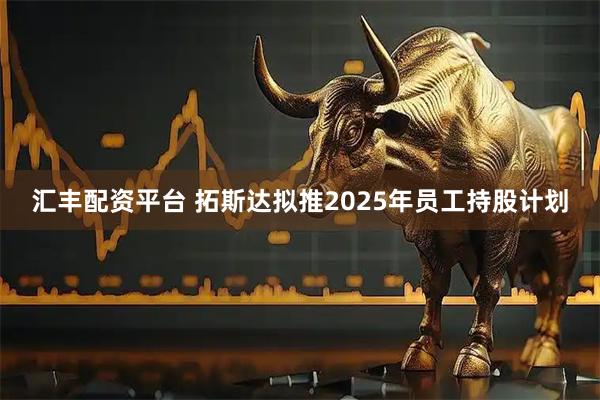汇丰配资平台 拓斯达拟推2025年员工持股计划