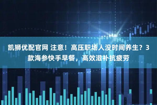 凯狮优配官网 注意！高压职场人没时间养生？3款海参快手早餐，高效滋补抗疲劳