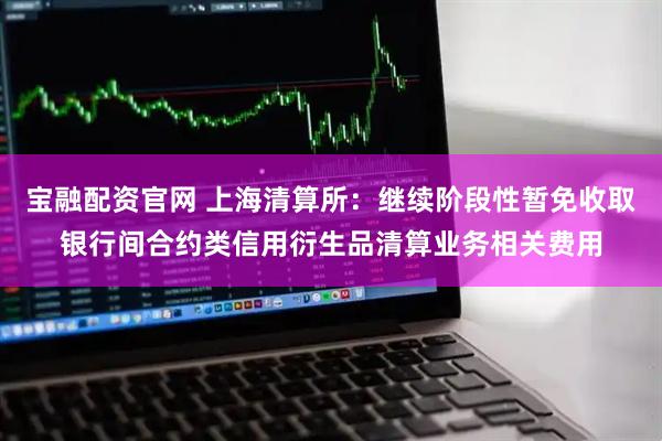 宝融配资官网 上海清算所：继续阶段性暂免收取银行间合约类信用衍生品清算业务相关费用