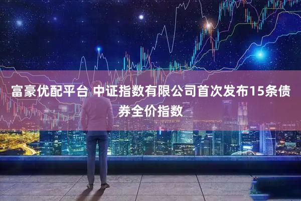 富豪优配平台 中证指数有限公司首次发布15条债券全价指数