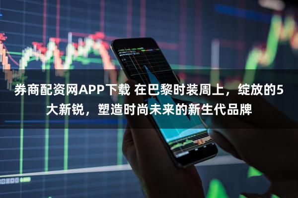 券商配资网APP下载 在巴黎时装周上，绽放的5大新锐，塑造时尚未来的新生代品牌
