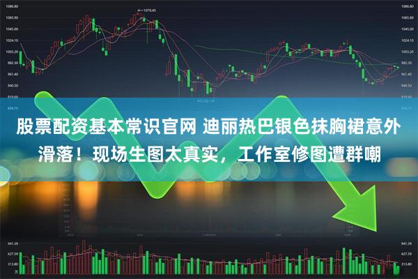 股票配资基本常识官网 迪丽热巴银色抹胸裙意外滑落！现场生图太真实，工作室修图遭群嘲