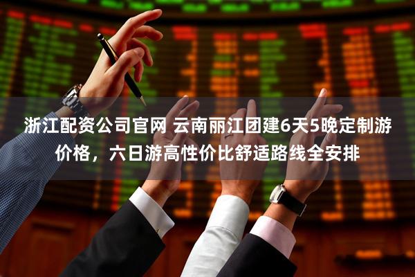 浙江配资公司官网 云南丽江团建6天5晚定制游价格，六日游高性价比舒适路线全安排